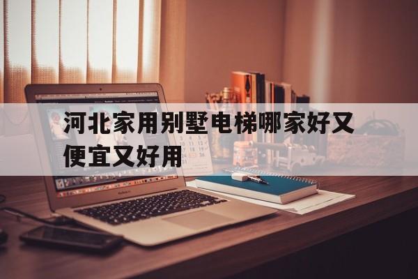 河北家用別墅電梯哪家好又便宜又好用(河北家用別墅電梯哪家好又便宜又好用的)