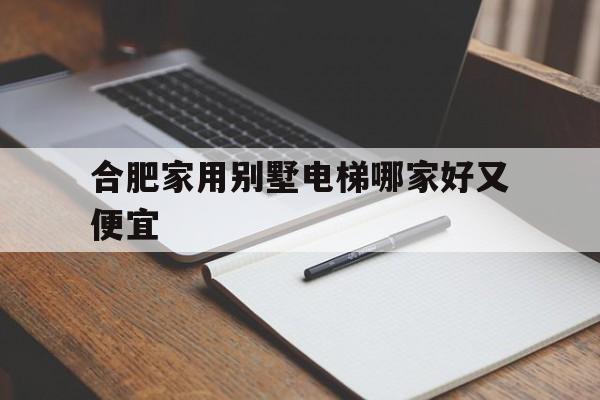 合肥家用別墅電梯哪家好又便宜(合肥市有哪幾家電梯公司)