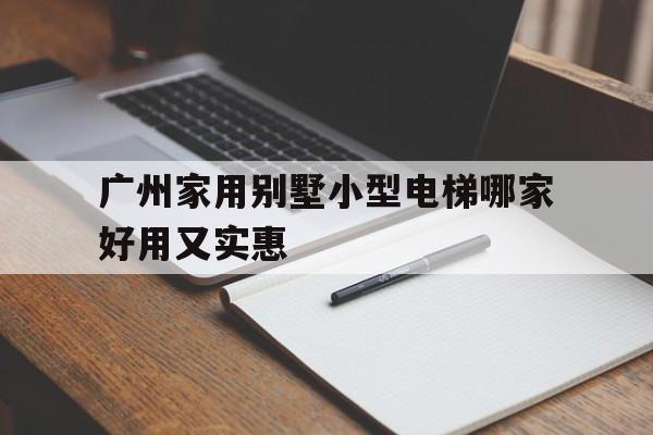 廣州家用別墅小型電梯哪家好用又實(shí)惠(廣州家用電梯展廳)